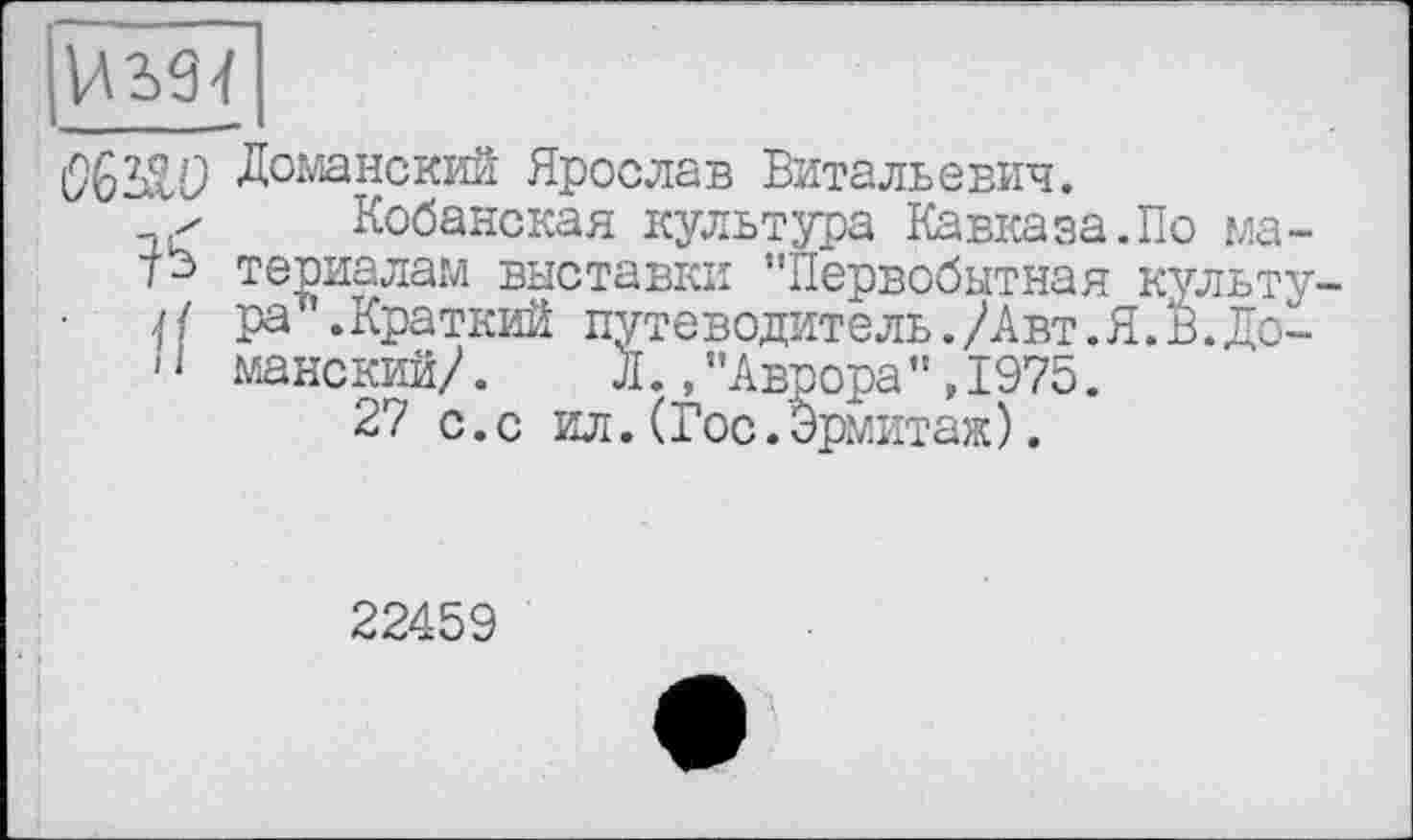 ﻿Доманский Ярослав Витальевич.
✓ Кобанская культура Кавказа.По ма-териалам выставки "Первобытная культу-
Н ра ’.Краткий путеводитель./Авт.Я.В.До~
11 манский/.	Л.,"Аврора",1975.
27 с.с ил.(Гос.Эрмитаж).
22459